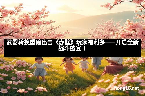 武器转换重磅出击《赤壁》玩家福利多——开启全新战斗盛宴！